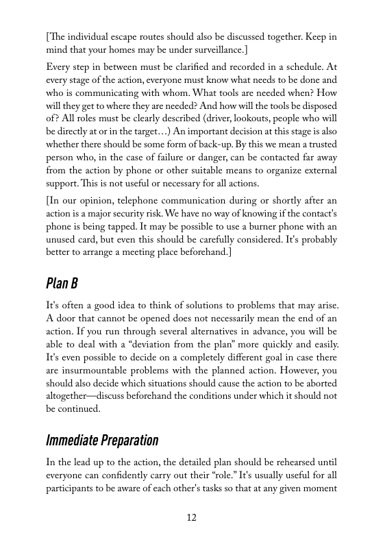 [The individual escape routes should also be discussed together. Keep in mind that your homes may be under surveillance.]  Every step in between must be clarified and recorded in a schedule. At every stage of the action, everyone must know what needs to be done and who is communicating with whom. What tools are needed when? How will they get to where they are needed? And how will the tools be disposed of? Al roles must be clearly described (driver, lookouts, people who will be directly at or in the target....) An important decision at this stage is also whether there should be some form of back-up. By this we mean a trusted person who, in the case of failure or danger, can be contacted far away from the action by phonc or other suitable means to organize external support. This is not uscful or necessary for all actions.  [In our opinion, telephone communication during or shortly after an action is a major security risk. We have no way of knowing if the contact’s phonc is being tapped. It may be possible to usc a burner phone with an unused card, but even this should be carefully considered. It’s probably better to arrange a mecting place beforchand. ]  PlanB  I¢’s often a good idea to think of solutions to problems that may arisc. A door that cannot be opened docs not necessarily mean the end of an action. If you run through several alternatives in advance, you will be able to deal with a “deviation from the plan” more quickly and casily 1It’s even possible to decide on a completely different goal in case there are insurmountable problems with the planned action. However, you should also decide which situations should cause the action to be aborted altogether—discuss beforchand the conditions under which it should not be continued.  Immediate Preparation  In the lead up to the action, the detailed plan should be rehearsed until everyone can confidently carry out their *role.” It’s usually useful for all pasticipants to be aware of cach other’s tasks so that at any given moment  12 